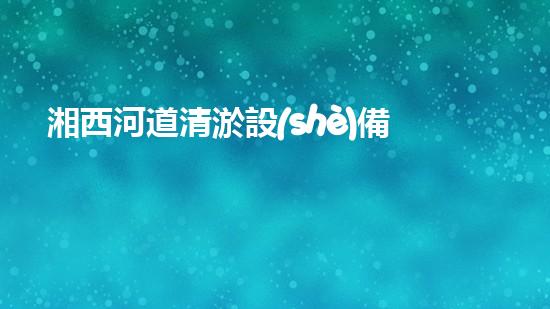 湘西河道清淤設(shè)備價(jià)格表清淤設(shè)備市場揭秘與價(jià)格分析！